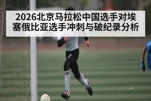 2026北京马拉松中国选手对埃塞俄比亚选手冲刺与破纪录分析
